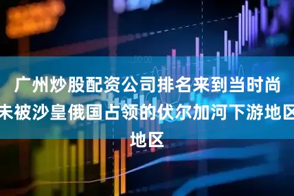 广州炒股配资公司排名来到当时尚未被沙皇俄国占领的伏尔加河下游地区