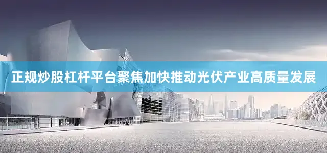 正规炒股杠杆平台聚焦加快推动光伏产业高质量发展