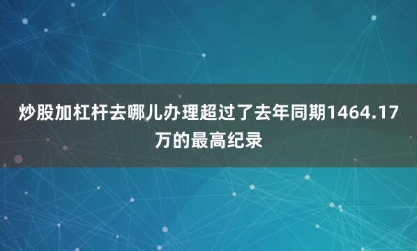 炒股加杠杆去哪儿办理超过了去年同期1464.17万的最高纪录