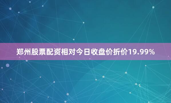 郑州股票配资相对今日收盘价折价19.99%