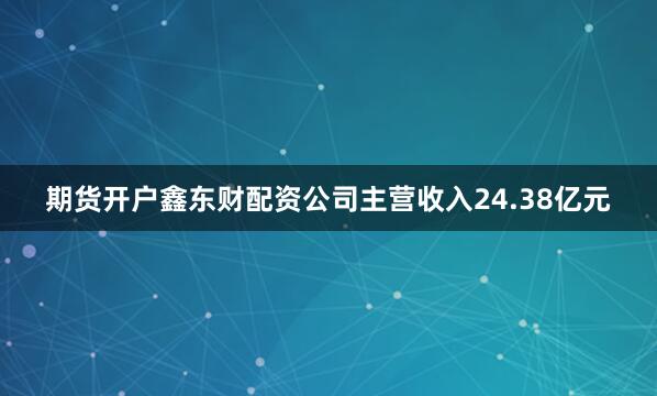 期货开户鑫东财配资公司主营收入24.38亿元