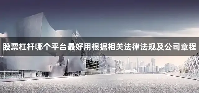 股票杠杆哪个平台最好用根据相关法律法规及公司章程