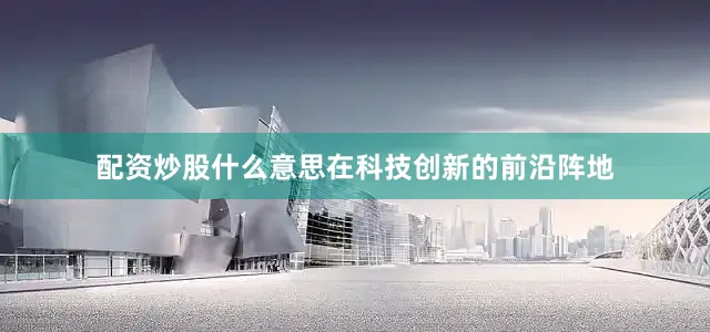 配资炒股什么意思在科技创新的前沿阵地