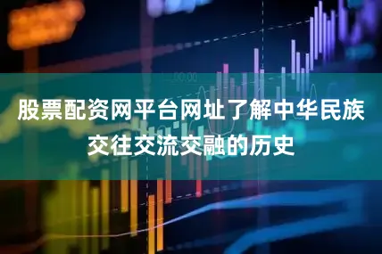 股票配资网平台网址了解中华民族交往交流交融的历史