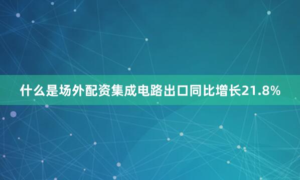 什么是场外配资集成电路出口同比增长21.8%