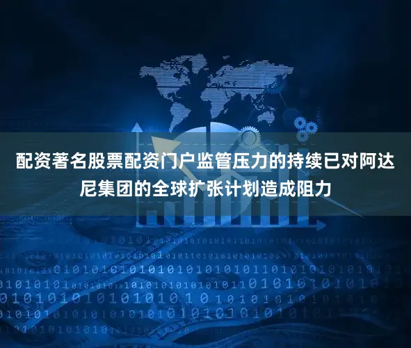 配资著名股票配资门户监管压力的持续已对阿达尼集团的全球扩张计划造成阻力