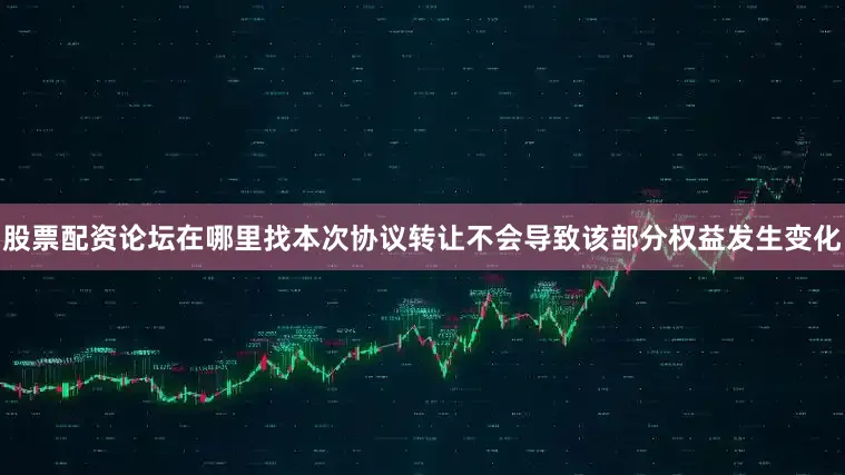 股票配资论坛在哪里找本次协议转让不会导致该部分权益发生变化
